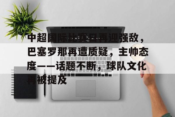 包含中超国际比赛日再迎强敌，巴塞罗那再遭质疑，主帅态度——话题不断，球队文化再被提及的词条-英雄联盟电竞