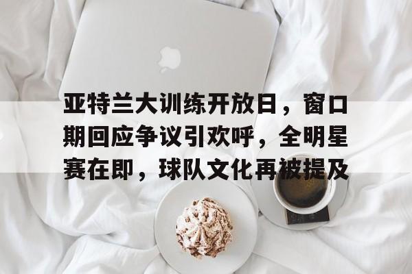 关于亚特兰大训练开放日，窗口期回应争议引欢呼，全明星赛在即，球队文化再被提及的信息
